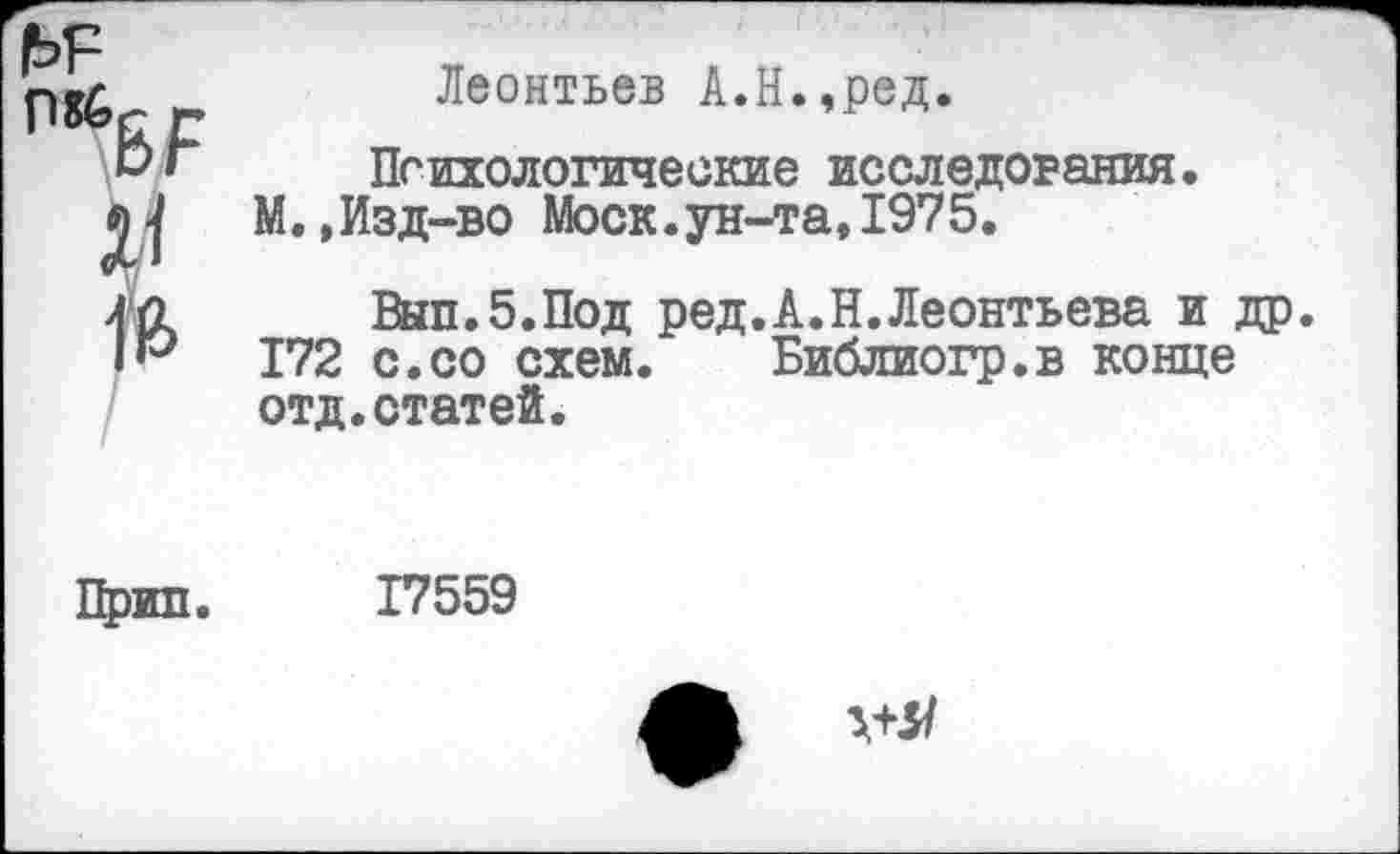 ﻿|ЬР м	Леонтьев А.Н.,ред. Психологические исследования. М.,Изд-во Моск.ун-та, 1975.
	Вып.б.Под ред.А.Н.Леонтьева и др 172 с.со схем. Библиогр.в конце отд.статей.
Прин.	17559
